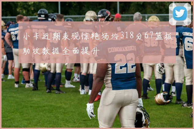 小卡近期表现惊艳场均318分67篮板助攻数据全面提升
