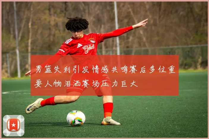 男篮失利引发情感共鸣赛后多位重要人物泪洒赛场压力巨大