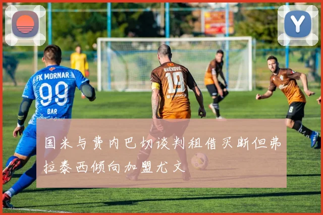 国米与费内巴切谈判租借买断但弗拉泰西倾向加盟尤文