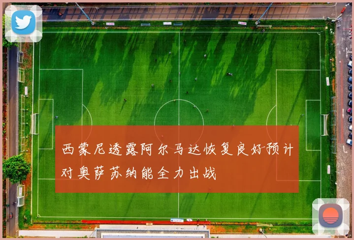 西蒙尼透露阿尔马达恢复良好预计对奥萨苏纳能全力出战