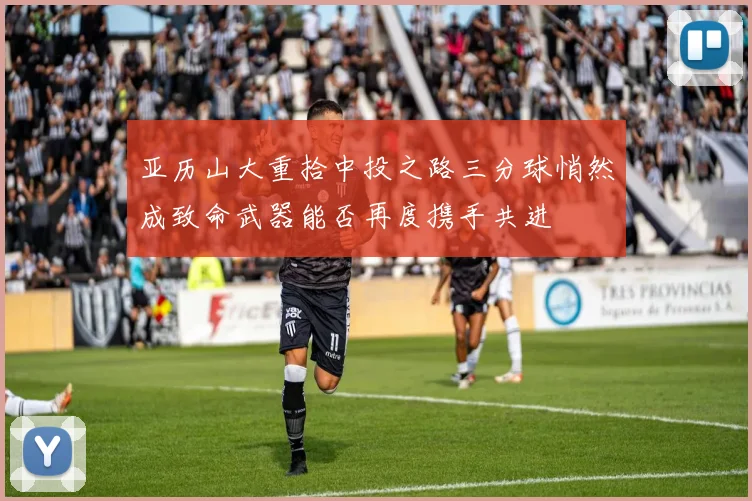 亚历山大重拾中投之路三分球悄然成致命武器能否再度携手共进