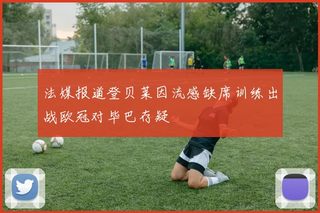 法媒报道登贝莱因流感缺席训练出战欧冠对毕巴存疑