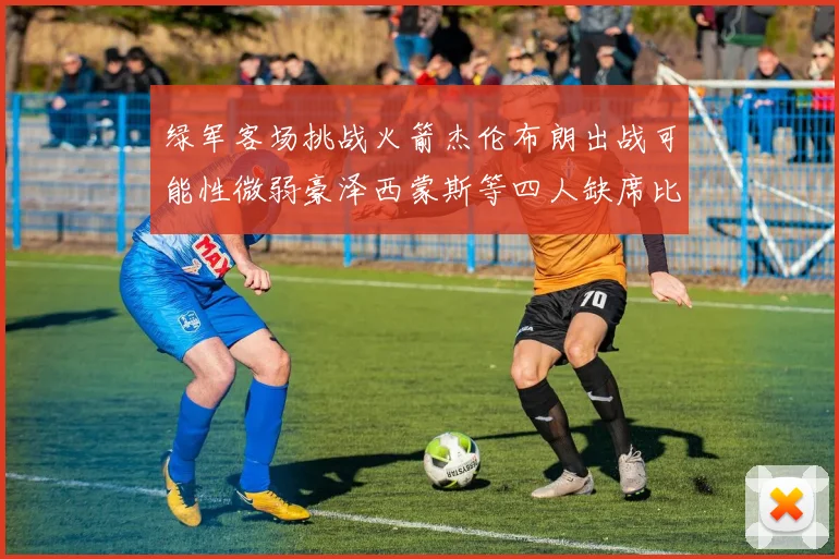 绿军客场挑战火箭杰伦布朗出战可能性微弱豪泽西蒙斯等四人缺席比赛