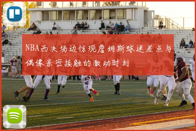NBA西决场边惊现詹姆斯球迷差点与偶像亲密接触的激动时刻