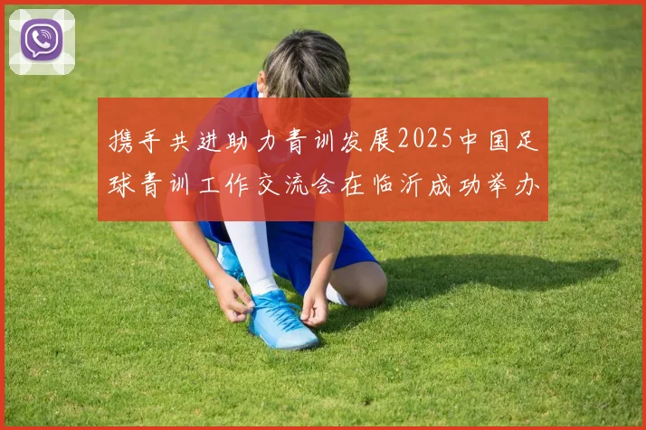 携手共进助力青训发展2025中国足球青训工作交流会在临沂成功举办