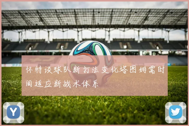 怀特谈球队新打法变化塔图姆需时间适应新战术体系